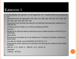 EJERCICIO 1
   1- Los tiempos de reacción, en mili segundos, de 17 sujetos frente a una matriz de
    15
   estímulos fueron los siguientes: 448, 460, 514, 488, 592, 490, 507, 513, 492, 534,
   523, 452, 464, 562, 584, 507, 461
   Suponiendo que el tiempo de reacción se distribuye Normalmente, determine un
    intervalo de
   confianza para la media a un nivel de confianza del 95%.
   Solución:
   Mediante los cálculos básicos obtenemos que la media muestral vale 505,35 y la
    desviación
   típica 42,54.
   Buscando en las tablas de la t de Student con 16 grados de libertad, obtenemos
    que el valor
   que deja por debajo una probabilidad de 0,975 es 2,12
   Sustituyendo estos valores en la expresión del intervalo de confianza de la media
    tenemos:
   (505,35 - 2,12 · 42,54 / 4 ,, 505,35 + 2,12 · 42,54 / 4)
   operando
   ( 482,80 ,, 527,90 )
 