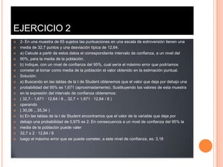 EJERCICIO 2
   2- En una muestra de 65 sujetos las puntuaciones en una escala de extroversión tienen una
   media de 32,7 puntos y una desviación típica de 12,64.
   a) Calcule a partir de estos datos el correspondiente intervalo de confianza, a un nivel del
   90%, para la media de la población.
   b) Indique, con un nivel de confianza del 95%, cual sería el máximo error que podríamos
   cometer al tomar como media de la población el valor obtenido en la estimación puntual.
   Solución:
   a) Buscando en las tablas de la t de Student obtenemos que el valor que deja por debajo una
   probabilidad del 95% es 1,671 (aproximadamente). Sustituyendo los valores de esta muestra
   en la expresión del intervalo de confianza obtenemos:
   ( 32,7 - 1,671 · 12,64 / 8 ,, 32,7 + 1,671 · 12,64 / 8 )
   operando
   ( 30,06 ,, 35,34 )
   b) En las tablas de la t de Student encontramos que el valor de la variable que deja por
   debajo una probabilidad de 0,975 es 2. En consecuencia a un nivel de confianza del 95% la
   media de la población puede valer
   32,7 ± 2 · 12,64 / 8
   luego el máximo error que se puede cometer, a este nivel de confianza, es: 3,16
 