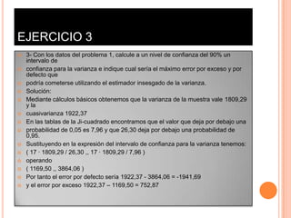 EJERCICIO 3
   3- Con los datos del problema 1, calcule a un nivel de confianza del 90% un
    intervalo de
   confianza para la varianza e indique cual sería el máximo error por exceso y por
    defecto que
   podría cometerse utilizando el estimador insesgado de la varianza.
   Solución:
   Mediante cálculos básicos obtenemos que la varianza de la muestra vale 1809,29
    y la
   cuasivarianza 1922,37
   En las tablas de la Ji-cuadrado encontramos que el valor que deja por debajo una
   probabilidad de 0,05 es 7,96 y que 26,30 deja por debajo una probabilidad de
    0,95.
   Sustituyendo en la expresión del intervalo de confianza para la varianza tenemos:
   ( 17 · 1809,29 / 26,30 ,, 17 · 1809,29 / 7,96 )
   operando
   ( 1169,50 ,, 3864,06 )
   Por tanto el error por defecto sería 1922,37 - 3864,06 = -1941,69
   y el error por exceso 1922,37 – 1169,50 = 752,87
 
