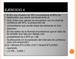EJERCICIO 4
 4- En una muestra de 300 universitarios el 80% ha
  respondido que asiste semanalmente al
 cine. Entre que valores se encuentra, con un nivel de
  confianza del 95%, la proporción de
 universitarios que acude todas las semanas al cine.
 Solución:
 En las tablas de la Normal encontramos que el valor de
  la variable que deja por debajo una
 probabilidad de 0,975 es 1,96.
 Sustituyendo en la expresión del intervalo de confianza
  para una proporción:
(0,8-1,96raiz0,8*0,2/300,,0,8+1,16raiz0,8*0,2/300)
 operando
 ( 0,755 ,, 0,845 )
 