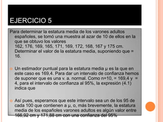 EJERCICIO 5
Para determinar la estatura media de los varones adultos
  españoles, se tomó una muestra al azar de 10 de ellos en la
  que se obtuvo los valores
  162, 176, 169, 165, 171, 169, 172, 168, 167 y 175 cm.
  Determinar el valor de la estatura media, suponiendo que =
  16.

   Un estimador puntual para la estatura media µ es la que en
    este caso es 169,4. Para dar un intervalo de confianza hemos
    de suponer que es una v. a. normal. Como n=10, = 169,4 y =
    4, para el intervalo de confianza al 95%, la expresión (4.1)
    indica que

   Así pues, esperamos que este intervalo sea un de los 95 de
    cada 100 que contienen a µ, o, más brevemente, la estatura
    media de los españoles varones adultos es algún valor entre
    166,92 cm y 171,88 cm con una confianza del 95%
 