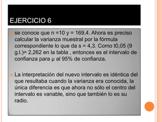 EJERCICIO 6
   se conoce que n =10 y = 169,4. Ahora es preciso
    calcular la varianza muestral por la fórmula
    correspondiente lo que da s = 4,3. Como t0,05 (9
    g.l.)= 2,262 en la tabla , entonces es el intervalo de
    confianza para µ al 95% de confianza.

   La interpretación del nuevo intervalo es idéntica del
    que resultaba cuando la varianza era conocida, la
    única diferencia es que ahora no sólo el centro del
    intervalo es variable, sino que también lo es su
    radio.
 