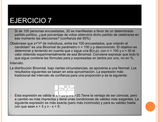 EJERCICIO 7
   Si de 100 personas encuestadas, 30 se manifiestan a favor de un determinado
    partido político, ¿qué porcentaje de votos obtendría dicho partido de celebrarse en
    ese momento las elecciones? (confianza del 95%)
Obsérvese que x="nº de individuos, entre los 100 encuestados, que votarán al
    candidato" es una Binomial de parámetro n = 100 y p desconocido. El objetivo es
    determinar p teniendo en cuenta que x sigue una B(n,p), con n = 100 y x = 30 el
    valor obtenido experimentalmente de esa Binomial. Conviene expresar que todo lo
    que sigue contiene las fórmulas para p expresadas en tantos por uno, no en %.
Intervalo.
La distribución Binomial, bajo ciertas circunstancias, se aproxima a una Normal. Los
    resultados siguientes se basan en esta aproximación. La expresión más
    tradicional del intervalo de confianza para una proporción p es la siguiente:




   Esta expresión es válida si x > 20 y n-x >20.Tiene la ventaja de ser cómoda, pero
    a cambio es más imprecisa y tiene unas condiciones de validez más exigentes. La
    siguiente expresión es más exacta (pero más incómoda) y para su validez basta
    con que sean x > 5 y n - x > 5:
 
