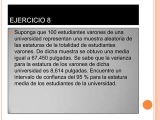 EJERCICIO 8
   Suponga que 100 estudiantes varones de una
    universidad representan una muestra aleatoria de
    las estaturas de la totalidad de estudiantes
    varones. De dicha muestra se obtuvo una media
    igual a 67,450 pulgadas. Se sabe que la varianza
    para la estatura de los varones de dicha
    universidad es 8,614 pulgadas. Encuentre un
    intervalo de confianza del 95 % para la estatura
    media de los estudiantes de la universidad.
 