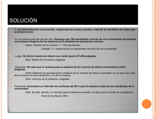 SOLUCIÓN
   1-.Lea detenidamente el enunciado, respetando las comas y puntos, tratando de identificar los datos que
    se proporcionan.


   En la primera parte del párrafo dice: Suponga que 100 estudiantes varones de una universidad representan
    una muestra aleatoria de las estaturas de la totalidad de estudiantes varones.
             Datos: Tamaño de la muestra, n = 100 estudiantes.
                            Variable, X = estaturas de los estudiantes varones de una universidad.


   Luego: De dicha muestra se obtuvo una media igual a 67,450 pulgadas.
           Dato: Media de la muestra, pulgadas.


   Siguiendo: Se sabe que la varianza para la estatura de los varones de dicha universidad es 8,614
    pulgadas.
              Están hablando en general para la estatura de los varones de dicha universidad, por lo tanto ese valor
    de la varianza es de la población y no de la muestra.
             Dato: varianza de la población, pulgadas.


   Finalmente: Encuentre un intervalo de confianza del 95 % para la estatura media de los estudiantes de la
    universidad.
            Dato: Se pide calcular un intervalo para la estatura promedio, es decir para la media de la población .
                            Nivel de Confianza: 95%

 