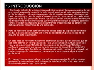 1.- INTRODUCCION
      Dentro del estudio de la inferencia estadística, se describe como se puede tomar
    una muestra aleatoria y a partir de esta muestra estimar el valor de un parámetro
    poblacional en la cual se puede emplear el método de muestreo y el teorema del
    valor central lo que permite explicar como a partir de una muestra se puede inferir
    algo acerca de una población, lo cual nos lleva a definir y elaborar una distribución
    de muestreo de medias muestrales que nos permite explicar el teorema del limite
    central y utilizar este teorema para encontrar las probabilidades de obtener las
    distintas medias maestrales de una población.

   Pero es necesario tener conocimiento de ciertos datos de la población como la
    media, la desviación estándar o la forma de la población, pero a veces no se
    dispone de esta información.

   En este caso es necesario hacer una estimación puntual que es un valor que se
    usa para estimar un valor poblacional. Pero una estimación puntual es un solo
    valor y se requiere un intervalo de valores a esto se denomina intervalote
    confianza y se espera que dentro de este intervalo se encuentre el parámetro
    poblacional buscado. También se utiliza una estimación mediante un intervalo, el
    cual es un rango de valores en el que se espera se encuentre el parámetro
    poblacional

   En nuestro caso se desarrolla un procedimiento para probar la validez de una
    aseveración acerca de un parámetro poblacional este método es denominado
    Prueba de hipótesis para una muestra.
 