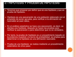2.- HIPOTESIS Y PRUEBA DE HIPOTESIS

   Tenemos que empezar por definir que es una hipótesis y que es
    prueba de hipótesis.

   Hipótesis es una aseveración de una población elaborado con el
    propósito de poner aprueba, para verificar si la afirmación es
    razonable se usan datos.

   En el análisis estadístico se hace una aseveración, es decir, se
    plantea una hipótesis, después se hacen las pruebas para
    verificar la aseveración o para determinar que no es verdadera.

   Por tanto, la prueba de hipótesis es un procedimiento basado en
    la evidencia muestral y la teoría de probabilidad; se emplea para
    determinar si la hipótesis es una afirmación razonable.

   Prueba de una hipótesis: se realiza mediante un procedimiento
    sistemático de cinco paso:
 
