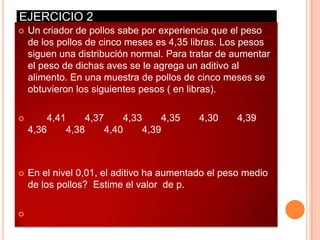 EJERCICIO 2
   Un criador de pollos sabe por experiencia que el peso
    de los pollos de cinco meses es 4,35 libras. Los pesos
    siguen una distribución normal. Para tratar de aumentar
    el peso de dichas aves se le agrega un aditivo al
    alimento. En una muestra de pollos de cinco meses se
    obtuvieron los siguientes pesos ( en libras).

       4,41     4,37     4,33     4,35    4,30     4,39
    4,36     4,38     4,40     4,39



   En el nivel 0,01, el aditivo ha aumentado el peso medio
    de los pollos? Estime el valor de p.


 