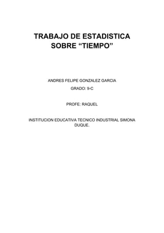 TRABAJO DE ESTADISTICA
     SOBRE “TIEMPO”



        ANDRES FELIPE GONZALEZ GARCIA

                  GRADO: 9-C



                PROFE: RAQUEL



INSTITUCION EDUCATIVA TECNICO INDUSTRIAL SIMONA
                    DUQUE.
 
