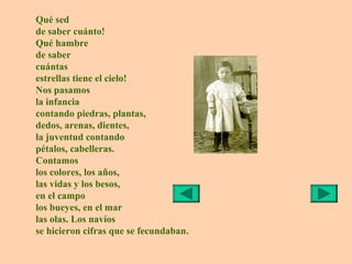Qué sed
de saber cuánto!
Qué hambre
de saber
cuántas
estrellas tiene el cielo!
Nos pasamos
la infancia
contando piedras, plantas,
dedos, arenas, dientes,
la juventud contando
pétalos, cabelleras.
Contamos
los colores, los años,
las vidas y los besos,
en el campo
los bueyes, en el mar
las olas. Los navíos
se hicieron cifras que se fecundaban.
 