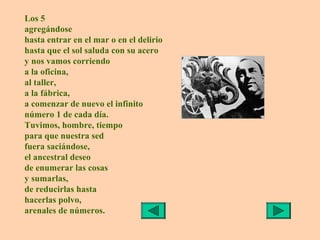 Los 5
agregándose
hasta entrar en el mar o en el delirio
hasta que el sol saluda con su acero
y nos vamos corriendo
a la oficina,
al taller,
a la fábrica,
a comenzar de nuevo el infinito
número 1 de cada día.
Tuvimos, hombre, tiempo
para que nuestra sed
fuera saciándose,
el ancestral deseo
de enumerar las cosas
y sumarlas,
de reducirlas hasta
hacerlas polvo,
arenales de números.
 
