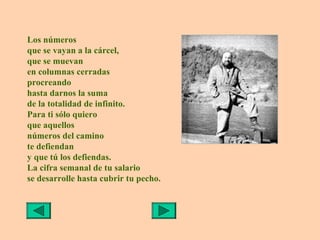 Los números
que se vayan a la cárcel,
que se muevan
en columnas cerradas
procreando
hasta darnos la suma
de la totalidad de infinito.
Para ti sólo quiero
que aquellos
números del camino
te defiendan
y que tú los defiendas.
La cifra semanal de tu salario
se desarrolle hasta cubrir tu pecho.
 