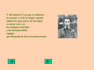 Y del número 2 en que se enlazan
tu cuerpo y el de la mujer amada
salgan los ojos pares de tus hijos
a contar otra vez
las antiguas estrellas
y las innumerables
espigas
que llenarán la tierra transformada.
 