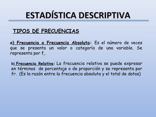 ESTADÍSTICA DESCRIPTIVA
 TIPOS DE FRECUENCIAS

a) Frecuencia o Frecuencia Absoluta: Es el número de veces
que se presenta un valor o categoría de una variable. Se
representa por fi. 

b) Frecuencia Relativa: La frecuencia relativa se puede expresar
en términos de porcentaje o de proporción y se representa por
fr. (Es la razón entre la frecuencia absoluta y el total de datos)
 