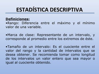 ESTADÍSTICA DESCRIPTIVA
Definiciones:
•Rango: Diferencia entre el máximo y el mínimo
valor de una variable.

•Marca de clase: Representante de un intervalo, y
corresponde al promedio entre los extremos de éste.

•Tamaño de un intervalo: Es el cuociente entre el
valor del rango y la cantidad de intervalos que se
desea obtener. Se recomienda tomar como longitud
de los intervalos un valor entero que sea mayor o
igual al cuociente obtenido.
 