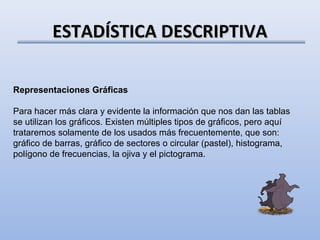 ESTADÍSTICA DESCRIPTIVA

Representaciones Gráficas

Para hacer más clara y evidente la información que nos dan las tablas
se utilizan los gráficos. Existen múltiples tipos de gráficos, pero aquí
trataremos solamente de los usados más frecuentemente, que son:
gráfico de barras, gráfico de sectores o circular (pastel), histograma,
polígono de frecuencias, la ojiva y el pictograma.
 
