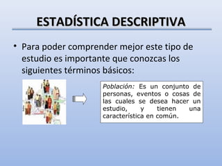 ESTADÍSTICA DESCRIPTIVA
• Para poder comprender mejor este tipo de
  estudio es importante que conozcas los
  siguientes términos básicos:
                    Población: Es un conjunto de
                    personas, eventos o cosas de
                    las cuales se desea hacer un
                    estudio,     y    tienen una
                    característica en común.
 