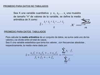 PROMEDIO PARA DATOS NO TABULADOS


        Sea X una variable cuantitativa y x1, x2,…, xn una muestra
        de tamaño "n" de valores de la variable, se define la media
                                                                                        n
        aritmética de X como:
                                       x1 + x2 + x3 + ..... + xn                     ∑x         i
                                  X=                                              X =   i=
                                                                                         1
                                                  n                                         n
PROMEDIO PARA DATOS TABULADOS

 Para calcular la media aritmética de un conjunto de datos, se suma cada uno de los
 valores y se divide entre el total de casos.
 Sea X una variable estadística que toma los valores , con frecuencias absolutas ,
 respectivamente, la media viene dada por:
                                                               n

                       x1 f 1 + x 2 f 2 + ... + x n f n
                                                             ∑x
                                                              i =1
                                                                          i   ⋅ fi
                    x=                                  =
                             f 1 + f 2 + ... + f n                   n

                                                                   ∑f
                                                                   i =1
                                                                              i
 