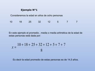 Ejemplo N°1

 Consideremos la edad en años de ocho personas

10        18       25       32      12       5        7       7



En este ejemplo el promedio , media o media aritmética de la edad de
estas personas está dada por:


     10 + 18 + 25 + 32 + 12 + 5 + 7 + 7
  x=
                     8

     Es decir la edad promedio de estas personas es de 14,5 años.
 