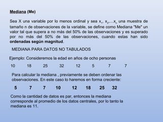 Mediana (Me)

Sea X una variable por lo menos ordinal y sea x1, x2,…xn una muestra de
tamaño n de observaciones de la variable, se define como Mediana "Me" un
valor tal que supera a no más del 50% de las observaciones y es superado
por no más del 50% de las observaciones, cuando estas han sido
ordenadas según magnitud.
 MEDIANA PARA DATOS NO TABULADOS

Ejemplo: Consideremos la edad en años de ocho personas
10       18       25       32       12         5        7         7

 Para calcular la mediana , previamente se deben ordenar las
 observaciones. En este caso lo haremos en forma creciente:

  5       7       7      10       12      18       25       32
Como la cantidad de datos es par, entonces la mediana
corresponde al promedio de los datos centrales, por lo tanto la
mediana es 11.
 