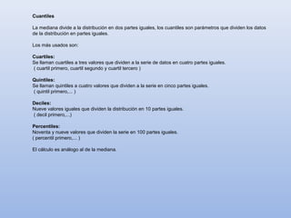 Cuantiles

La mediana divide a la distribución en dos partes iguales, los cuantiles son parámetros que dividen los datos
de la distribución en partes iguales.

Los más usados son:

Cuartiles:
Se llaman cuartiles a tres valores que dividen a la serie de datos en cuatro partes iguales.
( cuartil primero, cuartil segundo y cuartil tercero )

Quintiles:
Se llaman quintiles a cuatro valores que dividen a la serie en cinco partes iguales.
( quintil primero,... )

Deciles:
Nueve valores iguales que dividen la distribución en 10 partes iguales.
( decil primero,...)

Percentiles:
Noventa y nueve valores que dividen la serie en 100 partes iguales.
( percentil primero,... )

El cálculo es análogo al de la mediana.
 