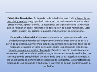 Estadística Descriptiva: Es la parte de la estadística que trata solamente de
describir y analizar un grupo dado sin sacar conclusiones o inferencias de un
 grupo mayor, a partir de ella. La estadística descriptiva incluye las técnicas
que se relacionan con el resumen y la descripción de datos numéricos. Estos
     datos pueden ser gráficos o pueden incluir análisis computacional.

    Estadística Inferencial: Cuando una muestra es representativa de una
  población se pueden deducir importantes conclusiones acerca de esta, a
partir de su análisis. La inferencia estadística comprende aquellas técnicas por
   medio de las cuales se toma decisiones sobre una población estadística
  basadas solo en la muestra observada. Debido a que dichas decisiones se
toman en condiciones de incertidumbre, entonces estas serán confiables con
 cierto grado de probabilidad. Considerando que las características medidas
 de una muestra se denominan estadísticas de la muestra, las características
medidas de una población estadística, o universo se llaman parámetros de la
                                     población.
 
