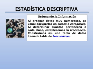 ESTADÍSTICA DESCRIPTIVA
          Ordenando la Información
    Al ordenar datos muy numerosos, es
    usual agruparlos en clases o categorías.
    Al determinar cuántos pertenecen a
    cada clase, establecemos la frecuencia.
    Construimos así una tabla de datos
    llamada tabla de frecuencias.
 