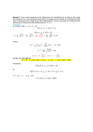 Ejemplo 7. Una muestra aleatoria de 50 calificaciones de matemáticas de un total de 200, arrojó
una media de 75 y una desviación típica de10. a)¿Cuáles son los límites de confianza del 95%
para la estimación de la media de las 200 calificaciones?, b)¿Con qué grado de confianza podrá
decirse que la media de las 200 calificaciones es ŻŹ ŵ?
Resolución:
a) N=200, n=50, ˲ ŻŹ ˳ ˟ = 10
                                                  ˜{HH 3           ˲
                                                                           3 H˟{              ŵ.

                                            ˜ HH 3      ˲
                                                                3 H˟                  %Ź
                                                                         #         #'
                                                                                               ŵ ŶŸ =
                 #                 #              #         #                        #




O bien :
                                               J        $           ŹŴ
                                   $
                                                    ˟                   {ŵŴ{$                           ŵŴ ŵ
                                            {J . ŵ{                {Ÿ%{

                                                                # #            $ '
                                                                 '              #
                                                                                          = 1.24


                                       HH     ˲       - ˴                       HH        ˲    . ˴
                                                            Ŷ                                        Ŷ
                 ŻŹ - ŵ %ź ŵ ŶŸ                                                           ŻŹ . ŵ %ź ŵ ŶŸ       ŻŶ ŹŻ
Z=1.96 ; e=1.96*1.24= 2.4
            HH                                          ŻŻ Ÿŷ                    HH

Finalmente:
                                             ˜ ŻŶ ŹŻ 3                 ˲
                                                                           3 ŻŻ Ÿŷ                 %Ź

b)
                                 ˜ ŻŸ        ŻŹ . ŵ 3             ˲
                                                                           3 Żź           ŻŹ - ŵ          ŵ.

e= ˴
                            #
         $   
             ˲   = 1 ; z=
                            
                                 = 0.8
                                              ˜{.Ŵ % 3 ˴ 3 Ŵ %{                               ŴŹ%Ŷ
 
