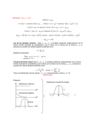 Demostrar:     $
                        I$    $

                                                              {Š{š{{          B{L{


          ‹ Š{š{     š ‡–‘…‡•         {š{                  ‹ Š{š{        {š .      L{
                                                                                            $
                                                                                                ‡–‘…‡•              {{š .   L{
                                                                                                                                   $
                                                                                                                                       {       ú$
                                                                                                                                                L


                        ˟˩ ˨{˲{      I˲ - I ˥JˮJJI˥J ˗{ I˲ - I{                         I         -„                  L 


                    ˟˩ ˨{˲{       {ƒš - „ .            L {
                                                              $
                                                                  ‡–‘…‡•        { {ƒš - „ .          L {
                                                                                                              $
                                                                                                                  {     ú$L   

                                                   $                                                                                                $
    ú$L           Ӝ ƒš - „ . { ƒ    L   - „{ ӝ               { {ƒš . ƒ L {$ {              { {ƒ{š .    L {{
                                                                                                               ${
                                                                                                                            {ƒ$ {š .           L{       {

                                                                  ú$L       I$    $


Ley de los grandes números. Sean x1, x2…xn, n variables aleatorias independientes con la
misma función densidad de probabilidad y por lo tanto con la misma con la misma    ˳ ,
entonces la sucesión de valores aleatorios definida como:

                                               ˲        (#
Satisface la expresión:

                     P{É˲ . É 2 { 7 Ŵ                   É É        É
                   I˯IJˤJ J 7

Teorema del límite central .Sean x1, x2…xn, n variables aleatorias independientes con la misma
función densidad de probabilidad y por lo tanto con la misma con la misma    ˳ , entonces la
sucesión de valores aleatorios definida como:

                                                   ˲.     ˲
                                          ˴                            ˤJJˤ˥ ˲
                                                       (# J
Tiene una distribución normal cuando J 7 y empíricamente, cuando J 4                                                     ŷŴ
                                        Gráficamente:


Población
                                                                        Distribución muestral de medias
          Distribución Uniforme


                                               x

          Exponencial negativa
                                                                                                                                           ˲
                                               x


                         Normal

                                               x

:
 