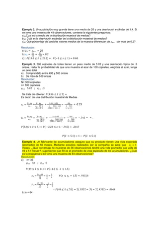 Ejemplo 2. Una población muy grande tiene una media de 20 y una desviación estándar de 1.4. Si
se toma una muestra de 49 observaciones, conteste la siguientes preguntas:
a)¿Cuál es la media de la distribución muestral de medias?
b)¿ Cuál es la desviación estándar de la distribución muestral de medias?
c)¿ Qué porcentaje de posibles valores medios de la muestra diferencian de ( por más de 0.2?

Resolución:
 a)        (                 20
                        #
                                     ŴŶ
                         
 b)
c) : ˜{ŵ% % 3 ˲ 3 ŶŴ Ŷ{                              : ˜{.ŵ 3 ˴ 3 ŵ{                  Ŵ ź%

 Ejemplo 3. 500 cojinetes de bolas tienen un peso medio de 5.02 y una desviación típica de .3
 onzas. Hallar la probabilidad de que una muestra al azar de 100 cojinetes, elegidos al azar, tenga
 un peso total
a) Comprendido entre 496 y 500 onzas
b) De más de 510 onzas
Resolución:
N= 500 cojinetes
n= 100 cojinetes
  ( Ź ŴŶ        ( ŷ


 Se trata de obtener: ˜{Ÿ %ź 3 ˲ 3 Ź{
Es decir; de una distribución muestral de Medias

        
               
                              – ' $            –
˴#
      
             =              %
                                     =                        %                
                                                                                      = -2.23
                             %                                 %               ##




        
                   
                           ' – ' $            – $
˴$                                                                                           . ŻŸŹ = = .
                              %                                %              
                                 %                                 %             ##


˜{Ÿ %ź 3 ˲ 3 Ź{                   ˜{ .Ŷ Ŷŷ 3 ˴ 3 . ŻŸŹ{                               ŶŵźŻ


                                                                        ˜{˲ 2 Ź ŵ{           ŵ . ˜{˲ 3 Ź ŵ{

 Ejemplo 4. Un fabricante de acumuladores asegura que su producto tienen una vida esperada
 (promedio) de 50 meses. Mediante estudios realizados por la compañía se sabe que           Ÿ
 meses. ¿Qué porcentaje de muestras de 36 observaciones tendrá una vida promedio que valla de
 49 a 51 meses?, suponiendo que 50 es el promedio de vida esperada de los acumuladores. ¿Cuál
 es la respuesta si se toma una muestra de 64 observaciones?
Resolución:
a) n= 36
        ( ŹŴ       ( Ÿ


     ˜{Ÿ% 3 ˲ 3 Źŵ{                      ˜{.ŵ Ź 3 ˴ 3 ŵ Ź{
                     '# '               #           %
           ˴$                           
                                                     $
                                                                    ˜{˴ 3 ˴$          ŵ Ź{     %ŷŷŶŴ

                            '              #       %
           ˴#                                  .
                                                     $

                                                              ˜{Ÿ% 3 ˲ 3 Źŵ{             Ŷ{ %ŷŷŶ . Ź{      Ŷ{ ŸŷŷŶ{   %źźŸ
b) n = 64
 