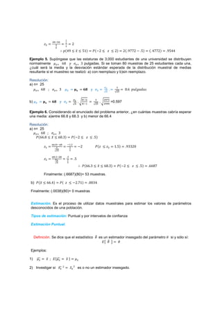 '
           ˴$                                   Ŷ
                                     $
                     
                                 J{Ÿ% 3 ˲ 3 Źŵ{                    ˜{.Ŷ 3 ˴ 3 Ŷ{               Ŷ{ %ŻŻŶ . Ź{    { ŸŻŻŶ{   %ŹŸŸ

Ejemplo 5. Supóngase que las estaturas de 3,000 estudiantes de una universidad se distribuyen
normalmente       ( ź% ˳      ( ŷ pulgadas. Si se toman 80 muestras de 25 estudiantes cada una,
¿cuál será la media y la desviación estándar esperada de la distribución muestral de medias
resultante si el muestreo se realizó: a) con reemplazo y b)sin reemplazo.

Resolución:
a) n= 25
                                                                                        %
     ( ź%            (       ŷ                        ː           ›
                                                                                         $'
                                                                                                Ŵ ź J˯ˬ˧IˤIJ

                                                                     %      $    '
            ː                ›
                                                              #       $'     $
b)                                                                                    =0.597

Ejemplo 6. Considerando el enunciado del problema anterior, ¿en cuántas muestras cabría esperar
una media: a)entre 66.8 y 68.3 y b) menor de 66.4

Resolución:
a) n= 25
     ( ź%      ( ŷ
    ˜{źź % 3 ˲ 3 ź% ŷ{                           ˜{.Ŷ 3 ˴ 3 Ź{
                                             #$
           ˴#                                            .Ŷ           ˜{˴ 3 ˴$          ŵ Ź{    %ŷŷŶŴ
                                            


                     %                   %
           ˴$                                       Ź
                                         
                                                           ˜{źź ŷ 3 ˲ 3 ź% ŷ{            ˜{.Ŷ 3 ˴ 3 Ź{         źź%Ż

           Finalmente: (.6687)(80)= 53 muestras.

b) ˜{˲ 3 źź Ÿ{               ˜{ ˴ 3 .Ŷ Żŵ{                        ŴŴŷŸ

Finalmente: (.0038)(80)= 0 muestras


Estimación. Es el proceso de utilizar datos muestrales para estimar los valores de parámetros
desconocidos de una población.

Tipos de estimación: Puntual y por intervalos de confianza

Estimación Puntual.


     Definición. Se dice que el estadístico                                es un estimador insesgado del parámetro        si y sólo sí:
                                                                             ˗

Ejemplos:

1)          ˲    ˗{                  ˲{

2) Investigar si                 $
                                             ˟    $
                                                         es o no un estimador insesgado.
 