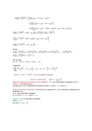 {            {
     ˗{       (#                       {            {        (#{˲       .˲-              .        {$ {

                                                                                                                   $
                                                        {       (#     {˲ .             { . {˲ .               { {

                                                        ˗{            {{ ˲ .           { $ . Ŷ{ ˲ .               {{˲ .              { - {˲ .       {$ {{
              {        
 {                                                          
                     {    
 {$
˗{       (#                        . Ŷ{˲ .                     {       (# Ә             ә-        (#                   {

                            Ŷ
             ˲˩ . ˲                                                                               $
˗|        (#                       .Ŷ ˲.
                                                        ˲         ˲.
                                                                           ˲   - ˲.
                                                                                             ˲       |
                 J


               {       
 {
˗Ӝ        (#                           . {˲ .                  {Ŷ ӝ

Donde:
              {        
 {                          {          
 {                  {     
 {                  {           
 {                   {   
 {
E{       (#                        {           ˗{                      { - ˗{                     { - ˗{                         {-         ˗{             {
              {        
 {
                                   {
                                                    Ŷ
                                                    ˲              Ŷ
E{       (#                                                        ˲


Por otro lado:
˗{. {˲ . {$ {                       .˗{{ {˲ .                  {$ {      .      $



Finalmente:
      {˲ .                 {$                                                                      $               {J . ŵ{
˗                                  . {˲ .               {$ =            $
                                                                            .       $     $
                                                                                              .                $
          J                                                                                        J                  J
     (#


                                               ${       #{
     ˗        $
                       ˟   $
                                                               JJ ˥J ˯J ˥Jˮ˩˭IˤJJ ˩JJ˥J˧IˤJ

                                                                                                                                       $
                                                        Para ser insesgado:                               ˗Ӝ       $
                                                                                                                            {
                                                                                                                                      ˟ ӝ
                                                                                                                                 #{
Definición Estimador de Varianza mínima. Sean # I $ dos estimadores insesgados (˗{                                                                             #{
˗{ $ {      ) del parámetro .
Se dice que # es un estimador de varianza mínima si: ˢ˓˞ #   ˢ˓˞ $

Definición Estimador Consistente, Se dice que un estimador                                                                  #    es un estimador consistente del
parámetro si:
a) # es un estimador insesgado
b) ˟˩ ˢ˓˞ # 7 Ŵ I˯IJˤJ J 7

Ejemplo.- ˲ es un estimador consistente:
a) E{ ˲ {
                                           
b) ˢ˓˞{ ˲ {                    $
 