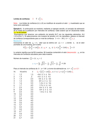 Límites de confianza:        
                             ˲          ˴
                                            Ŷ       
                                                    ˲


Nota.- Los limites de confianza (LI y LS) se modifican de acuerdo al valor ˲ muestreado que se
toma como estimador.

Ejemplo 6. A continuación se mostrará, mediante un ejemplo sencillo, el concepto de estimación
de la media de la población por intervalos de confianza. Cabe aclarar que en situaciones reales
    no se conoce.
 Supongamos que tenemos una población de tamaño N=7 con los siguientes elementos: A={
1,2,3,4,5,6,7 }. Si seleccionamos una muestra de tamaño n=2, sin reemplazo, obtener el intervalo
de confianza correspondiente para un nivel de confianza ŵ.      %Ŵ ( e = ˴      ˲{
                                                                                                       $
Resolución:
Conocemos el valor de         Ÿ, valor que se estima con                                   ˲      y donde ˲              es el valor
promedio de una muestra, por lo tanto:
             ˜ Ә˲ . Ә˴
                                ŵ źŸә ˲ 3                                 3 ˲ - {˴
                                                                                          ŵ źŸ{        ә       %
                         Ŷ                                 
                                                            ˲          ˲
                                                                                      Ŷ             
                                                                                                    ˲



Lo anterior significa que de100 muestras, 90 muestras contendrán el valor desconocido                                          en los
intervalos de confianza calculados para cada muestra.

Número de muestras :    $
                                 Ŷŵ;            Ŷ

                                                                 $         $   $     '
                             ›
                                                            #      $        #   $
                                                                                          =1.29


Para un intervalo de confianza de .9 : z= 1.64 y el error de estimación es: e = ˴                                   
                                                                                                                    ˲=
                                                                                                            $
                                                                                                                         2.1
                            ˲          ˲ . Ә˴
                                                               ŵ źŸә ˲ 3 ˲ 3 ˲ - {˴
                                                                                                 ŵ źŸ{    
                                                                                                            ˲
                                                        $                            $
Mi      Muestra
1      1,2              1.5            .Ŵ ź 3 ˲ 3 ŷ ź
2      1,3               2             .Ŵ ŵ 3 ˲ 3 Ÿ ŵ
3      1,4              2.5             ŴŸ 3 ˲ 3 Ÿź
4      1,5              3.0              Ŵ% 3 ˲ 3 Źŵ
5      1,6              3.5              1.4 3 ˲ 3 Ź ź
6      1,7              4.0              1.9 3 ˲ 3 ź ŵ
7      2,3              2.5              ŴŸ 3 ˲ 3 Ÿź
8      2,4              3.0               Ŵ% 3 ˲ 3 Źŵ
9      2,5              3.5               1.4 3 ˲ 3 Ź ź
10     2,6              4.0
11     2,7              4.5
12     3,4              3.5
13     3,5              4.0
14     3,6              4.5
15     3,7              5.0
16     4,5              4.5
17     4,6              5.0
18     4,7              5.5
19     5,6              5.5
20     5,7              6.0
21     6,7              6.5
 