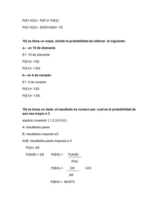 P(E1+E2)= P(E1)+ P(E2)

P(E1+E2)= 20/50+5/50= 1/2



18) se tiene un naipe, señale la probabilidad de obtener ,lo siguiente:

a.- un 10 de diamante

E1: 10 de diamante

P(E1)= 1/52

P(E1)= 1.9%

b.- un 4 de corazón

E1: 4 de corazón

P(E1)= 1/52

P(E1)= 1.9%



19) se lanza un dado. el resultado es numero par, cual es la probabilidad de
que sea mayor a 3

espacio muestral: { 1,2,3,4,5,6,}

A: resultados pares

B: resultados mayores a3

AnB: resultados pares mayores a 3

  P(A)= 3/6

  P(AnB) = 2/6        P(B/A) =      P(AnB)

                                     P(A)

                      P(B/A) =      2/6      =2/3

                                    3/6

                      P(B/A) = 66.67%
 