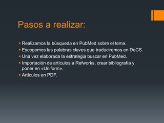 Pasos a realizar:
 Realizamos la búsqueda en PubMed sobre el tema.
 Escogemos las palabras claves que traduciremos en DeCS.
 Una vez elaborada la estrategia buscar en PubMed.
 Importación de artículos a Refworks, crear bibliografía y
  poner en «Uniform».
 Artículos en PDF.
 