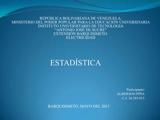 REPÚBLICA BOLIVARIANA DE VENEZUELA.
MINISTERIO DEL PODER POPULAR PARA LA EDUCACIÓN UNIVERSITARIA
INSTITUTO UNIVERSITARIO DE TECNOLOGIA
“ANTONIO JOSÉ DE SUCRE”
EXTENSIÓN BARQUISIMETO.
ELECTRICIDAD
ESTADÍSTICA
Participante:
ALBERSON PIÑA
C.I: 24.385.015
BARQUISIMETO, MAYO DEL 2013
 