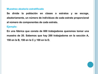 Muestreo aleatorio estratificado
Se divide la población en clases o estratos y se escoge,
aleatoriamente, un número de individuos de cada estrato proporcional
al número de componentes de cada estrato.
Ejemplo:
En una fábrica que consta de 600 trabajadores queremos tomar una
muestra de 20. Sabemos que hay 200 trabajadores en la sección A,
150 en la B, 150 en la C y 100 en la D.
 