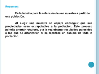 Resumen:
Es la técnica para la selección de una muestra a partir de
una población.
Al elegir una muestra se espera conseguir que sus
propiedades sean extrapolables a la población. Este proceso
permite ahorrar recursos, y a la vez obtener resultados parecidos
a los que se alcanzarían si se realizase un estudio de toda la
población.
 