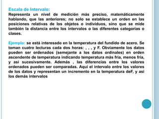 Escala de Intervalo:
Representa un nivel de medición más preciso, matemáticamente
hablando, que las anteriores; no solo se establece un orden en las
posiciones relativas de los objetos o individuos, sino que se mide
también la distancia entre los intervalos o las diferentes categorías o
clases.
Ejemplo: se está interesado en la temperatura del fundido de acero. Se
toman cuatro lecturas cada dos horas: , , , y F. Obviamente los datos
pueden ser ordenados (semejante a los datos ordinales) en orden
ascendente de temperatura indicando temperatura más fria, menos fria,
y asi sucesivamente. Además , las diferencias entre los valores
ordenados pueden ser comparadas. Aquí el intervalo entre los valores
de los datos y representan un incremento en la temperatura deF, y asi
los demás intervalos
 