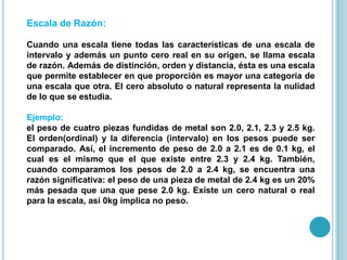 Escala de Razón:
Cuando una escala tiene todas las características de una escala de
intervalo y además un punto cero real en su origen, se llama escala
de razón. Además de distinción, orden y distancia, ésta es una escala
que permite establecer en que proporción es mayor una categoría de
una escala que otra. El cero absoluto o natural representa la nulidad
de lo que se estudia.
Ejemplo:
el peso de cuatro piezas fundidas de metal son 2.0, 2.1, 2.3 y 2.5 kg.
El orden(ordinal) y la diferencia (intervalo) en los pesos puede ser
comparado. Así, el incremento de peso de 2.0 a 2.1 es de 0.1 kg, el
cual es el mismo que el que existe entre 2.3 y 2.4 kg. También,
cuando comparamos los pesos de 2.0 a 2.4 kg, se encuentra una
razón significativa: el peso de una pieza de metal de 2.4 kg es un 20%
más pesada que una que pese 2.0 kg. Existe un cero natural o real
para la escala, así 0kg implica no peso.
 