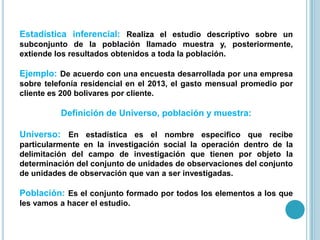Estadística inferencial: Realiza el estudio descriptivo sobre un
subconjunto de la población llamado muestra y, posteriormente,
extiende los resultados obtenidos a toda la población.
Ejemplo: De acuerdo con una encuesta desarrollada por una empresa
sobre telefonía residencial en el 2013, el gasto mensual promedio por
cliente es 200 bolivares por cliente.
Definición de Universo, población y muestra:
Universo: En estadística es el nombre especifico que recibe
particularmente en la investigación social la operación dentro de la
delimitación del campo de investigación que tienen por objeto la
determinación del conjunto de unidades de observaciones del conjunto
de unidades de observación que van a ser investigadas.
Población: Es el conjunto formado por todos los elementos a los que
les vamos a hacer el estudio.
 