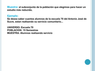 Muestra: el subconjunto de la población que elegimos para hacer un
estudio más reducido.
Ejemplo:
Se desea saber cuantos alumnos de la escuela 70 del Antonio José de
Sucre, estan realizando su servicio comunitario...
UNIVERSO: Escuela 70
POBLACION: 15 Semestres
MUESTRA: Alumnos realizando servicio
 