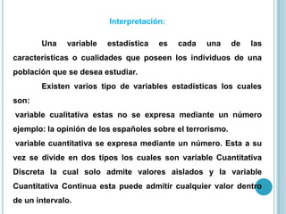 Interpretación:
Una variable estadística es cada una de las
características o cualidades que poseen los individuos de una
población que se desea estudiar.
Existen varios tipo de variables estadísticas los cuales
son:
variable cualitativa estas no se expresa mediante un número
ejemplo: la opinión de los españoles sobre el terrorismo.
variable cuantitativa se expresa mediante un número. Esta a su
vez se divide en dos tipos los cuales son variable Cuantitativa
Discreta la cual solo admite valores aislados y la variable
Cuantitativa Continua esta puede admitir cualquier valor dentro
de un intervalo.
 