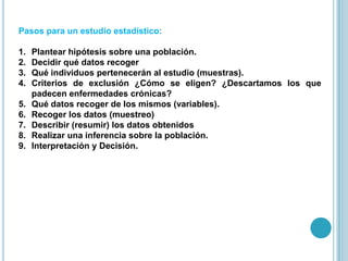 Pasos para un estudio estadístico:
1. Plantear hipótesis sobre una población.
2. Decidir qué datos recoger
3. Qué individuos pertenecerán al estudio (muestras).
4. Criterios de exclusión ¿Cómo se eligen? ¿Descartamos los que
padecen enfermedades crónicas?
5. Qué datos recoger de los mismos (variables).
6. Recoger los datos (muestreo)
7. Describir (resumir) los datos obtenidos
8. Realizar una inferencia sobre la población.
9. Interpretación y Decisión.
 