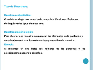 Tipo de Muestreos:
Muestreo probabilístico:
Consiste en elegir una muestra de una población al azar. Podemos
distinguir varios tipos de muestreo:
Muestreo aleatorio simple
Para obtener una muestra, se numeran los elementos de la población y
se seleccionan al azar los n elementos que contiene la muestra.
Ejemplo:
Si metemos en una bolsa los nombres de las personas y los
seleccionamos sacando papelitos.
 