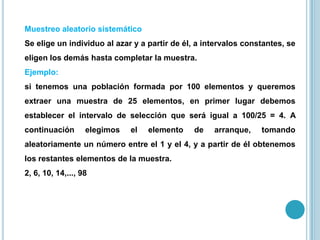 Muestreo aleatorio sistemático
Se elige un individuo al azar y a partir de él, a intervalos constantes, se
eligen los demás hasta completar la muestra.
Ejemplo:
si tenemos una población formada por 100 elementos y queremos
extraer una muestra de 25 elementos, en primer lugar debemos
establecer el intervalo de selección que será igual a 100/25 = 4. A
continuación elegimos el elemento de arranque, tomando
aleatoriamente un número entre el 1 y el 4, y a partir de él obtenemos
los restantes elementos de la muestra.
2, 6, 10, 14,..., 98
 