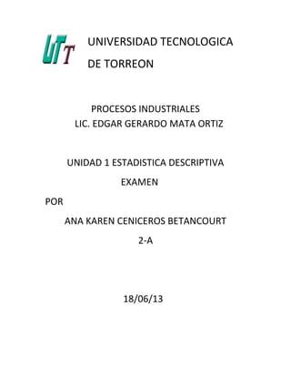 UNIVERSIDAD TECNOLOGICA
DE TORREON
PROCESOS INDUSTRIALES
LIC. EDGAR GERARDO MATA ORTIZ
UNIDAD 1 ESTADISTICA DESCRIPTIVA
EXAMEN
POR
ANA KAREN CENICEROS BETANCOURT
2-A
18/06/13
 