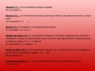 Tamaño ( n ) .- Es la cantidad de datos recogidos
En el ejemplo n =
Alcance ( A ) .- Es el intervalo cerrado que tiene por limites a los datos de menor y mayor
valor
En el ejemplo A = [
]
Rango ( R ) .- O amplitud , es la longitud del alcance
En el ejemplo : R = l ( A ) =
Número de clases ( K ).- Es la cantidad de grupos e intervalos y depende del criterio del
estadístico , aunque es usual utilizar como un primer valor aproximado el obteniendo por
la regla de sturges. K = 1 + 3 .3log (n)
En el ejemplo K = 1 +3.3log ( )
Ancho de clase ( Wi ).- Es la longitud de una clase. Si se desea anchos de clase iguales se
puede utilizar la siguiente relación: W = R/k
En el ejemplo W =
/
Frecuencia absoluta ( fi ).- Es la cantidad de datos que caen dentro de un clase .
En el ejemplo

 
