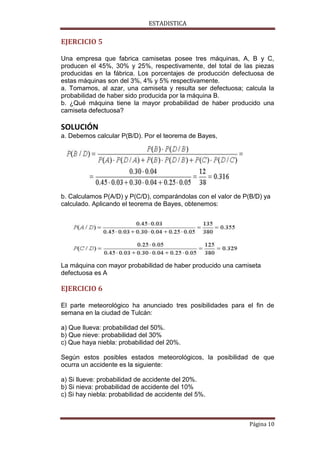 ESTADISTICA

EJERCICIO 5
Una empresa que fabrica camisetas posee tres máquinas, A, B y C,
producen el 45%, 30% y 25%, respectivamente, del total de las piezas
producidas en la fábrica. Los porcentajes de producción defectuosa de
estas máquinas son del 3%, 4% y 5% respectivamente.
a. Tomamos, al azar, una camiseta y resulta ser defectuosa; calcula la
probabilidad de haber sido producida por la máquina B.
b. ¿Qué máquina tiene la mayor probabilidad de haber producido una
camiseta defectuosa?

SOLUCIÓN
a. Debemos calcular P(B/D). Por el teorema de Bayes,

b. Calculamos P(A/D) y P(C/D), comparándolas con el valor de P(B/D) ya
calculado. Aplicando el teorema de Bayes, obtenemos:

La máquina con mayor probabilidad de haber producido una camiseta
defectuosa es A

EJERCICIO 6
El parte meteorológico ha anunciado tres posibilidades para el fin de
semana en la ciudad de Tulcán:
a) Que llueva: probabilidad del 50%.
b) Que nieve: probabilidad del 30%
c) Que haya niebla: probabilidad del 20%.
Según estos posibles estados meteorológicos, la posibilidad de que
ocurra un accidente es la siguiente:
a) Si llueve: probabilidad de accidente del 20%.
b) Si nieva: probabilidad de accidente del 10%
c) Si hay niebla: probabilidad de accidente del 5%.

Página 10

 