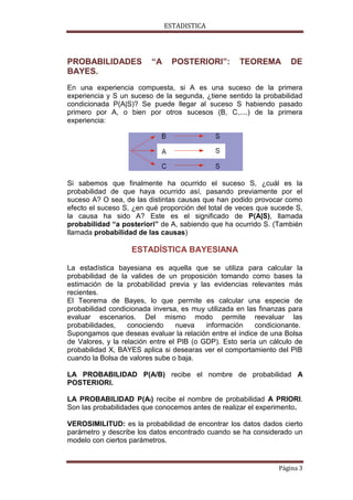 ESTADISTICA

PROBABILIDADES
BAYES.

“A

POSTERIORI”:

TEOREMA

DE

En una experiencia compuesta, si A es una suceso de la primera
experiencia y S un suceso de la segunda, ¿tiene sentido la probabilidad
condicionada P(A|S)? Se puede llegar al suceso S habiendo pasado
primero por A, o bien por otros sucesos (B, C,....) de la primera
experiencia:

Si sabemos que finalmente ha ocurrido el suceso S, ¿cuál es la
probabilidad de que haya ocurrido así, pasando previamente por el
suceso A? O sea, de las distintas causas que han podido provocar como
efecto el suceso S, ¿en qué proporción del total de veces que sucede S,
la causa ha sido A? Este es el significado de P(A|S), llamada
probabilidad “a posteriori” de A, sabiendo que ha ocurrido S. (También
llamada probabilidad de las causas)

ESTADÍSTICA BAYESIANA
La estadística bayesiana es aquella que se utiliza para calcular la
probabilidad de la valides de un proposición tomando como bases la
estimación de la probabilidad previa y las evidencias relevantes más
recientes.
El Teorema de Bayes, lo que permite es calcular una especie de
probabilidad condicionada inversa, es muy utilizada en las finanzas para
evaluar escenarios. Del mismo modo permite reevaluar las
probabilidades,
conociendo
nueva
información
condicionante.
Supongamos que deseas evaluar la relación entre el índice de una Bolsa
de Valores, y la relación entre el PIB (o GDP). Esto sería un cálculo de
probabilidad X, BAYES aplica si desearas ver el comportamiento del PIB
cuando la Bolsa de valores sube o baja.
LA PROBABILIDAD P(A/B) recibe el nombre de probabilidad A
POSTERIORI.
LA PROBABILIDAD P(Ai) recibe el nombre de probabilidad A PRIORI.
Son las probabilidades que conocemos antes de realizar el experimento.
VEROSIMILITUD: es la probabilidad de encontrar los datos dados cierto
parámetro y describe los datos encontrado cuando se ha considerado un
modelo con ciertos parámetros.

Página 3

 